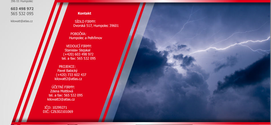 KONTAKT / KONTAKTNÍ ÚDAJE

ADRESA A SÍDLO FIRMY:                              
Dvorská 517
396 01 Humpolec

POBOČKA:
Humpolec a Pelhřimov

KRAJ:
Vysočina
ČR

VEDOUCÍ FIRMY:
Stanislav Stejskal
(+420) 603 498 972
tel. a fax: 565 532 095
kilowatt@atlas.cz

PROJEKCE:
Pavel Babický
(+420) 733 602 437
kilowatt2@atlas.cz

ÚČETNÍ FIRMY:
Zdena Mottlová
tel. a fax: 565 532 095
kilowatt3@atlas.cz

IČO:
10299271

DIČ:
CZ6302101069